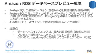 © 2018, Amazon Web Services, Inc. or its Affiliates. All rights reserved.
Amazon RDS データベースプレビュー環境
• PostgerSQL の最新バージョン(含むbeta)を検証可能な機能/環境
• PostgreSQLコミュニティから新しいバージョンがリリースされてか
ら数日または数週間以内に、PostgreSQLの新しい機能をテストする
ことができるように
• お客様のリリースサイクルを数週間短縮することが可能に
• 注意点
• データベースインスタンスは、最大60日間保持(自動的に削除)
• プレビュー環境外へのスナップショットコピーは不可
(代わりに、pg_dumpなどを使用してロードとアンロード可能)
https://aws.amazon.com/jp/blogs/news/amazon-rds-database-preview-environment-now-available/
 
