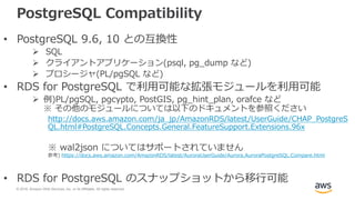 © 2018, Amazon Web Services, Inc. or its Affiliates. All rights reserved.
PostgreSQL Compatibility
• PostgreSQL 9.6, 10 との互換性
 SQL
 クライアントアプリケーション(psql, pg_dump など)
 プロシージャ(PL/pgSQL など)
• RDS for PostgreSQL で利用可能な拡張モジュールを利用可能
 例)PL/pgSQL, pgcypto, PostGIS, pg_hint_plan, orafce など
※ その他のモジュールについては以下のドキュメントを参照ください
http://docs.aws.amazon.com/ja_jp/AmazonRDS/latest/UserGuide/CHAP_PostgreS
QL.html#PostgreSQL.Concepts.General.FeatureSupport.Extensions.96x
※ wal2json についてはサポートされていません
参考) https://docs.aws.amazon.com/AmazonRDS/latest/AuroraUserGuide/Aurora.AuroraPostgreSQL.Compare.html
• RDS for PostgreSQL のスナップショットから移行可能
 