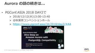 © 2018, Amazon Web Services, Inc. or its Affiliates. All rights reserved.
Aurora の話の続きは...
• PGConf.ASIA 2018 DAY2で
 2018/12/12(水)13:00-13:40
 @秋葉原コンベンションホール
 https://www.pgconf.asia/JA/2018/day2/#A4
 
