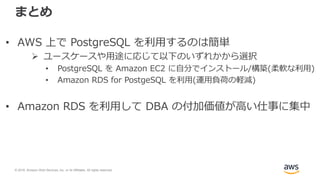 © 2018, Amazon Web Services, Inc. or its Affiliates. All rights reserved.
まとめ
• AWS 上で PostgreSQL を利用するのは簡単
 ユースケースや用途に応じて以下のいずれかから選択
• PostgreSQL を Amazon EC2 に自分でインストール/構築(柔軟な利用)
• Amazon RDS for PostgeSQL を利用(運用負荷の軽減)
• Amazon RDS を利用して DBA の付加価値が高い仕事に集中
 