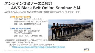 © 2018, Amazon Web Services, Inc. or its Affiliates. All rights reserved.
オンラインセミナーのご紹介
- AWS Black Belt Online Seminar とは
AWSJ の Tech メンバが AWS に関する様々な事を紹介するオンラインセミナーです
【火曜 12:00~13:00】
主に AWS のソリューションや
業界カットでの使いどころなどを紹介
(例：IoT、金融業界向け etc.)
【水曜 18:00~19:00】
主に AWS サービスの紹介や
アップデートの解説
(例：EC2、RDS、Lambda etc.)
※開催曜日と時間帯は変更となる場合がございます。
最新の情報は下記をご確認下さい。
オンラインセミナーのスケジュール & 申し込みサイト
• https://aws.amazon.com/jp/about-aws/events/webinars/
 