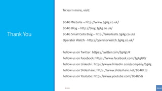 Thank You
To learn more, visit:
3G4G Website – http://www.3g4g.co.uk/
3G4G Blog – http://blog.3g4g.co.uk/
3G4G Small Cells Blog – http://smallcells.3g4g.co.uk/
Operator Watch - http://operatorwatch.3g4g.co.uk/
Follow us on Twitter: https://twitter.com/3g4gUK
Follow us on Facebook: https://www.facebook.com/3g4gUK/
Follow us on Linkedin: https://www.linkedin.com/company/3g4g
Follow us on Slideshare: https://www.slideshare.net/3G4GLtd
Follow us on Youtube: https://www.youtube.com/3G4G5G
©3G4G
 
