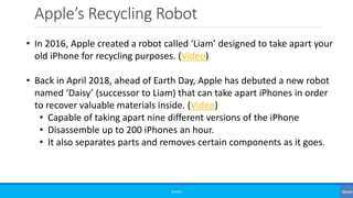 Apple’s Recycling Robot
©3G4G
• In 2016, Apple created a robot called ‘Liam’ designed to take apart your
old iPhone for recycling purposes. (Video)
• Back in April 2018, ahead of Earth Day, Apple has debuted a new robot
named ‘Daisy’ (successor to Liam) that can take apart iPhones in order
to recover valuable materials inside. (Video)
• Capable of taking apart nine different versions of the iPhone
• Disassemble up to 200 iPhones an hour.
• It also separates parts and removes certain components as it goes.
 