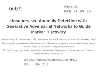 DLゼミ
2018.11.22
発表者 M2 平間 友⼤
Unsupervised Anomaly Detection with
Generative Adversarial Networks to Guide
Marker Discovery
Thomas Schlegl1,2 ⋆, Philipp Seeb¨ock1,2, Sebastian M. Waldstein2, Ursula Schmidt-Erfurth2, and Georg Langs1
1Computational Imaging Research Lab, Department of Biomedical Imaging and Image-guided Therapy, Medical
University Vienna, Austria thomas.schlegl@meduniwien.ac.at
2Christian Doppler Laboratory for Ophthalmic Image Analysis, Department of Ophthalmology and Optometry,
Medical University Vienna, Austria
論⽂URL：https://arxiv.org/abs/1703.05921
学会  ：IPMI 2017
 