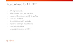 • API improvements
• Additional ML Tasks and Scenarios
• Improved Deep Learning with TensorFlow
• Scale-out on Azure
• Better GUI to simplify ML tasks
• Improved tooling in Visual Studio
• Improvements for F#
• Language Innovation for .NET
Road Ahead for ML.NET
 
