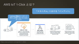 https://aws.amazon.com/jp/iot-1-click/
AWS IoT 1-Click とは？
Lambda 関数のトリガーに
ボタンが使えるようになる
サービス
「メカニズム」における「インプット」
 