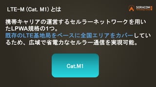 LTE-M (Cat. M1) とは
携帯キャリアの運営するセルラーネットワークを用い
たLPWA規格の1つ。
既存のLTE基地局をベースに全国エリアをカバーしてい
るため、広域で省電力なセルラー通信を実現可能。
Cat.M1
 