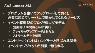 AWS Lambda とは
• プログラムを書いてアップロードしておくと
必要に応じてサーバ上で動かしてくれるサービス
• イベント駆動型のプログラミングモデル
• 定期的(１時間毎とか)に実行
• ファイルがアップロードされたら
• ストリームデータ処理
• エントリーポイントはハンドラーと呼ばれる関数
• イベントオブジェクトが引数で渡される
 
