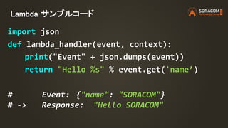 Lambda サンプルコード
import json
def lambda_handler(event, context):
print("Event" + json.dumps(event))
return "Hello %s" % event.get('name’)
# Event: {"name": "SORACOM"}
# -> Response: "Hello SORACOM"
 