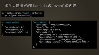ボタン連携 AWS Lambda の `event` の内容
// event object
{
"deviceInfo": {…},
"deviceEvent": {…},
"placementInfo": {…}
}
"deviceInfo": {
"deviceId": "7MF6JKXXXXXXXXXX",
"type": "button",
"remainingLife": 99.9,
"attributes": {
"projectRegion": "ap-northeast-1",
"projectName": "_YOUR_PROJECT_NAME_",
"placementName": "_YOUR_PLACEMENT_NAME_",
"deviceTemplateName": "_YOUR_TEMPLATE_NAME_"
}
},
def lambda_handler(event, context):
print(json.dumps(event))
 
