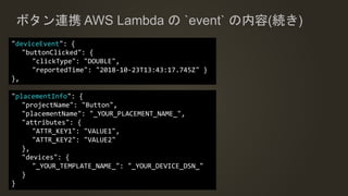 ボタン連携 AWS Lambda の `event` の内容(続き)
"deviceEvent": {
"buttonClicked": {
"clickType": "DOUBLE",
"reportedTime": "2018-10-23T13:43:17.745Z" }
},
"placementInfo": {
"projectName": "Button",
"placementName": "_YOUR_PLACEMENT_NAME_",
"attributes": {
"ATTR_KEY1": "VALUE1",
"ATTR_KEY2": "VALUE2"
},
"devices": {
"_YOUR_TEMPLATE_NAME_": "_YOUR_DEVICE_DSN_"
}
}
 