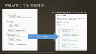 実機が無くても開発可能
https://docs.aws.amazon.com/ja_jp/iot-1-click/latest/developerguide/1click-events.html
AWS Lambda 管理画面の「テストイベント」
コピペ＆編集
 