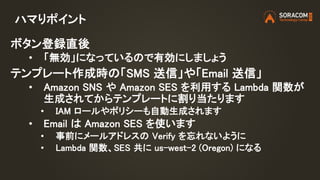 ハマりポイント
ボタン登録直後
• 「無効」になっているので有効にしましょう
テンプレート作成時の「SMS 送信」や「Email 送信」
• Amazon SNS や Amazon SES を利用する Lambda 関数が
生成されてからテンプレートに割り当たります
• IAM ロールやポリシーも自動生成されます
• Email は Amazon SES を使います
• 事前にメールアドレスの Verify を忘れないように
• Lambda 関数、SES 共に us-west-2 (Oregon) になる
 