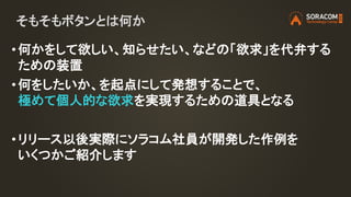 そもそもボタンとは何か
• 何かをして欲しい、知らせたい、などの「欲求」を代弁する
ための装置
• 何をしたいか、を起点にして発想することで、
極めて個人的な欲求を実現するための道具となる
• リリース以後実際にソラコム社員が開発した作例を
いくつかご紹介します
 