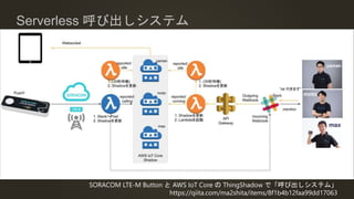 Serverless 呼び出しシステム
SORACOM LTE-M Button と AWS IoT Core の ThingShadow で「呼び出しシステム」
https://qiita.com/ma2shita/items/8f1b4b12faa99dd17063
 