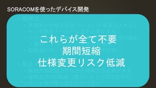 SORACOMを使ったデバイス開発
• 開発元
• 接続先と仕様を完全FIXしないと製造に入れない
• キーを製造メーカーに渡す必要がある
• デバイス上でのキーの保存/受け渡し方式の検討
• 場合によってはハード費用の増加
• 製造後にキーや接続先の変更が不可能
• 製造メーカー
• 接続先の認証方式などを理解する必要がある
• 接続先SDKの移植（場合によっては対応不可）
• キーを受け取らないといけない
これらが全て不要
期間短縮
仕様変更リスク低減
 