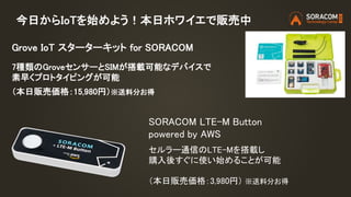 今日からIoTを始めよう！本日ホワイエで販売中
Grove IoT スターターキット for SORACOM
7種類のGroveセンサーとSIMが搭載可能なデバイスで
素早くプロトタイピングが可能
（本日販売価格：15,980円）※送料分お得
SORACOM LTE-M Button
powered by AWS
セルラー通信のLTE-Mを搭載し
購入後すぐに使い始めることが可能
（本日販売価格：3,980円） ※送料分お得
 