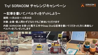 Try! SORACOM チャレンジキャンペーン
〜記事を書いてノベルティをゲットしよう〜
期間：11月22日〜12月25日
対象：企業・個人問わずどなたでもご参加いただけます
内容：SORACOM を使った電子工作やDeep Diveな記事を書いてくださった方に素敵なノ
ベルティをプレゼントします
 
