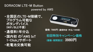 •全国区のLTE-M接続で、
プログラム可能な
ボタンデバイス
(WiFi/BLE不要)
•通信料1年分込
•国内初 の「AWS IoT
1-Click」サポート
•乾電池交換可能
SORACOM LTE-M Button
powered by AWS
初回特別キャンペーン価格
(個数・期間限定) 3980円
価格: 7980円 (通信料金 1年込/1500回)
 