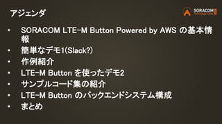 アジェンダ
• SORACOM LTE-M Button Powered by AWS の基本情
報
• 簡単なデモ1(Slack?)
• 作例紹介
• LTE-M Button を使ったデモ2
• サンプルコード集の紹介
• LTE-M Bu...
