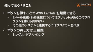 https://aws.amazon.com/jp/iot-1-click/
AWS IoT 1-Click とは？
Lambda 関数のトリガーに
ボタンが使えるようになる
サービス
「メカニズム」における「インプット」
 