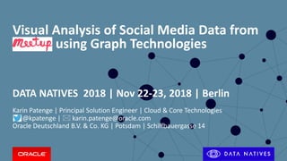 Copyright © 2017, Oracle and/or its affiliates. All rights reserved. |
Visual Analysis of Social Media Data from
using Graph Technologies
DATA NATIVES 2018 | Nov 22-23, 2018 | Berlin
Karin Patenge | Principal Solution Engineer | Cloud & Core Technologies
@kpatenge |  karin.patenge@oracle.com
Oracle Deutschland B.V. & Co. KG | Potsdam | Schiffbauergasse 14
 