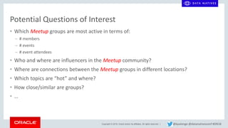 Copyright © 2018, Oracle and/or its affiliates. All rights reserved. |
Potential Questions of Interest
• Which Meetup groups are most active in terms of:
– # members
– # events
– # event attendees
• Who and where are influencers in the Meetup community?
• Where are connections between the Meetup groups in different locations?
• Which topics are “hot” and where?
• How close/similar are groups?
• …
@kpatenge @datanativesconf #DN18
 