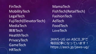 FinTech
MobilityTech
LegalTech
FujiTech(ElevatorTech)
MediaTech
障害Tech
HeatlthTech
PrivacyTech
GameTech
HRTech
MamaTech
FishTech(RetailTech)
FashionTech
AdTech
FoodTech
LoveTech
JAWS-UG on ASCII.JPで
毎回記事になっています！
https://ascii.jp/jaws-ug/
 
