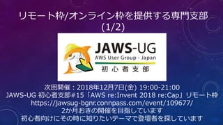 リモート枠/オンライン枠を提供する専門支部
(1/2)
次回開催：2018年12月7日(金) 19:00-21:00
JAWS-UG 初心者支部#15「AWS re:Invent 2018 re:Cap」リモート枠
https://jawsug-bgnr.connpass.com/event/109677/
2か月おきの開催を目指しています
初心者向けにその時に知りたいテーマで登壇者を探しています
 