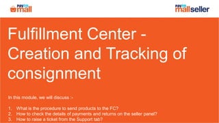 Fulfillment Center -
Creation and Tracking of
consignment
In this module, we will discuss :-
1. What is the procedure to send products to the FC?
2. How to check the details of payments and returns on the seller panel?
3. How to raise a ticket from the Support tab?
 