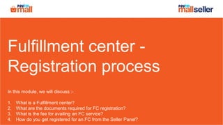 Fulfillment center -
Registration process
In this module, we will discuss :-
1. What is a Fulfillment center?
2. What are the documents required for FC registration?
3. What is the fee for availing an FC service?
4. How do you get registered for an FC from the Seller Panel?
 