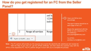 Open and fill the form
accordingly
The sign & stamp should be on
each page of the LOI
Share this agreement with the
SPOC of your respective FC:
For Delhivery -
onb.paytm@delhivery.com
For DTDC -
pardeep.kumar@dtdc.com
12
12
Note – The FC partner will provide you the required documents like electricity bill, warehouse rent receipt etc
With the help of your own CA, get the APOB certificate, and then share the scanned copy with the
SPOC of the respective FC. The FC partner will get in touch with you to complete the process.
How do you get registered for an FC from the Seller
Panel?
 