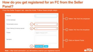 Select ‘Yes’ from the dropdown1
From the Seller Support tab, raise the ticket. Follow these simple steps -
Select ‘No’ from the dropdown2
Click on Submit Ticket3
1
2
3
Note – After ticket submission, you will receive a mail on your registered mail ID
How do you get registered for an FC from the Seller
Panel?
 