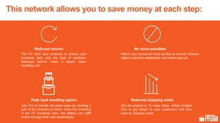 This network allows you to save money at each step:
Reduced shipping costs
We are present in 15 major cities. Utilize multiple
FCs to get closer to your customers and thus
save on shipping costs
Reduced returns
The FC QCs your products to ensure your
customer gets only the best of products.
Reduced returns mean a lesser return
handling cost
No more penalties
Reach your consumer twice as fast as normal. Achieve
higher customer satisfaction and faster payouts
Peak load handling option
Use FCs to handle the peak sales by sending a
part of the inventory to them. Once the inventory
in the FC becomes zero, the sellers can fulfill
orders through their own warehouses
 