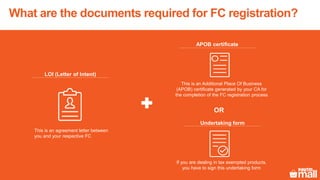 This is an agreement letter between
you and your respective FC
LOI (Letter of Intent)
This is an Additional Place Of Business
(APOB) certificate generated by your CA for
the completion of the FC registration process
APOB certificate
If you are dealing in tax exempted products,
you have to sign this undertaking form
Undertaking form
OR
What are the documents required for FC registration?
 