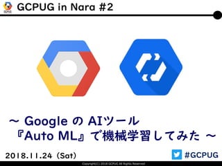 Copyright(C) 2018 GCPUG All Rights Reserved
2018.11.24（Sat） #GCPUG
～ Google の AIツール
『Auto ML』で機械学習してみた ～
GCPUG in Nara #2
 