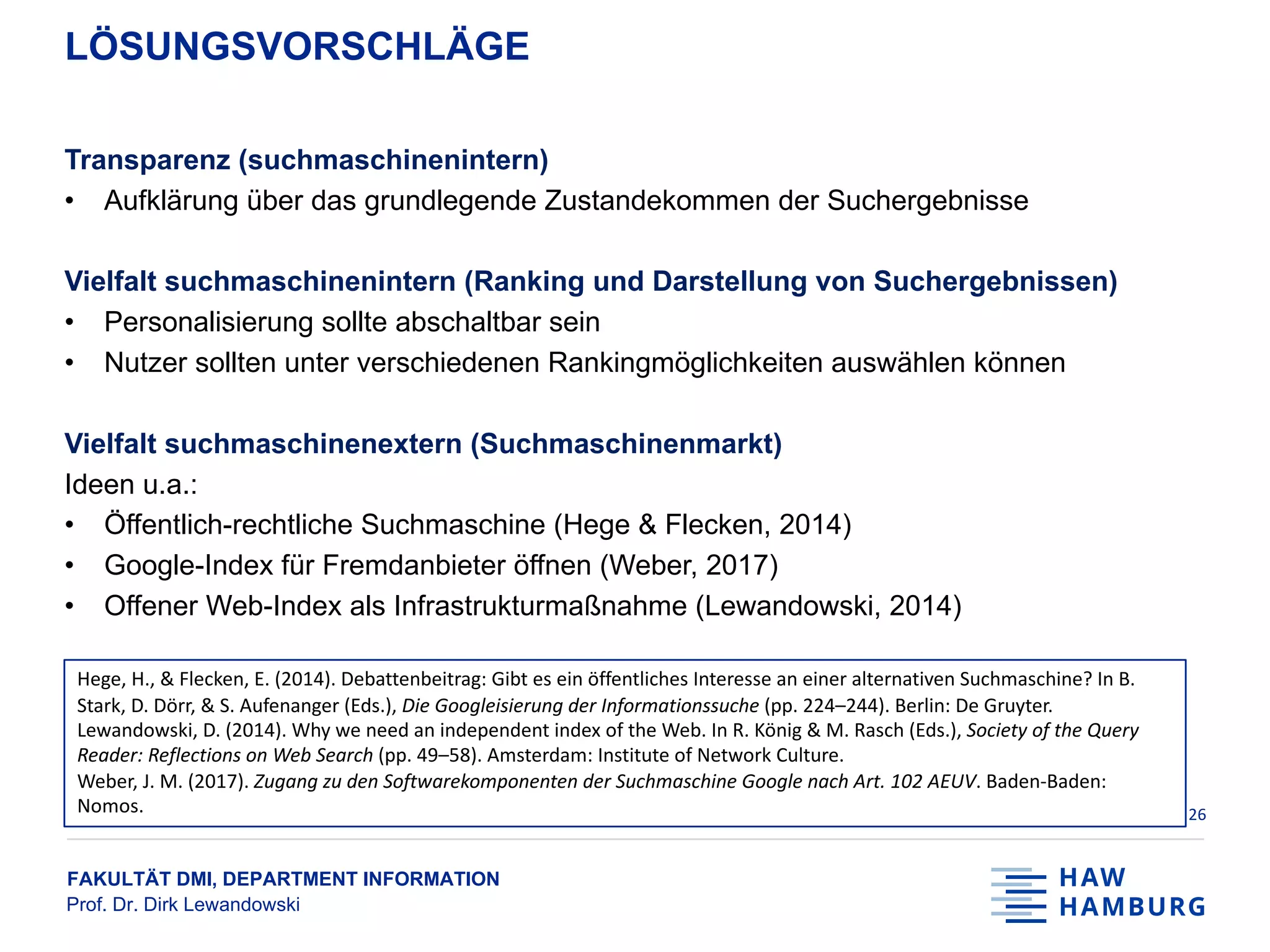 FAKULTÄT DMI, DEPARTMENT INFORMATION
Prof. Dr. Dirk Lewandowski
LÖSUNGSVORSCHLÄGE
Transparenz (suchmaschinenintern)
• Aufklärung über das grundlegende Zustandekommen der Suchergebnisse
Vielfalt suchmaschinenintern (Ranking und Darstellung von Suchergebnissen)
• Personalisierung sollte abschaltbar sein
• Nutzer sollten unter verschiedenen Rankingmöglichkeiten auswählen können
Vielfalt suchmaschinenextern (Suchmaschinenmarkt)
Ideen u.a.:
• Öffentlich-rechtliche Suchmaschine (Hege & Flecken, 2014)
• Google-Index für Fremdanbieter öffnen (Weber, 2017)
• Offener Web-Index als Infrastrukturmaßnahme (Lewandowski, 2014)
26
Hege, H., & Flecken, E. (2014). Debattenbeitrag: Gibt es ein öffentliches Interesse an einer alternativen Suchmaschine? In B.
Stark, D. Dörr, & S. Aufenanger (Eds.), Die Googleisierung der Informationssuche (pp. 224–244). Berlin: De Gruyter.
Lewandowski, D. (2014). Why we need an independent index of the Web. In R. König & M. Rasch (Eds.), Society of the Query
Reader: Reflections on Web Search (pp. 49–58). Amsterdam: Institute of Network Culture.
Weber, J. M. (2017). Zugang zu den Softwarekomponenten der Suchmaschine Google nach Art. 102 AEUV. Baden-Baden:
Nomos.
 