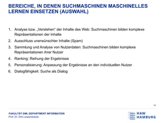 FAKULTÄT DMI, DEPARTMENT INFORMATION
Prof. Dr. Dirk Lewandowski
BEREICHE, IN DENEN SUCHMASCHINEN MASCHINELLES
LERNEN EINSETZEN (AUSWAHL)
1. Analyse bzw. „Verstehen“ der Inhalte des Web: Suchmaschinen bilden komplexe
Repräsentationen der Inhalte
2. Ausschluss unerwünschter Inhalte (Spam)
3. Sammlung und Analyse von Nutzerdaten: Suchmaschinen bilden komplexe
Repräsentationen ihrer Nutzer
4. Ranking: Reihung der Ergebnisse
5. Personalisierung: Anpassung der Ergebnisse an den individuellen Nutzer
6. Dialogfähigkeit: Suche als Dialog
10
 
