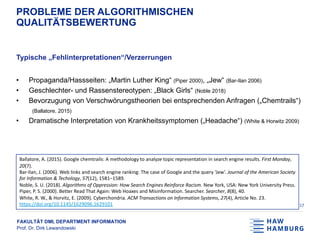 FAKULTÄT DMI, DEPARTMENT INFORMATION
Prof. Dr. Dirk Lewandowski
PROBLEME DER ALGORITHMISCHEN
QUALITÄTSBEWERTUNG
Typische „Fehlinterpretationen“/Verzerrungen
• Propaganda/Hassseiten: „Martin Luther King“ (Piper 2000), „Jew“ (Bar-Ilan 2006)
• Geschlechter- und Rassenstereotypen: „Black Girls“ (Noble 2018)
• Bevorzugung von Verschwörungstheorien bei entsprechenden Anfragen („Chemtrails“)
(Ballatore, 2015)
• Dramatische Interpretation von Krankheitssymptomen („Headache“) (White & Horwitz 2009)
17
Ballatore, A. (2015). Google chemtrails: A methodology to analyze topic representation in search engine results. First Monday,
20(7).
Bar-Ilan, J. (2006). Web links and search engine ranking: The case of Google and the query ‘Jew’. Journal of the American Society
for Information & Techology, 57(12), 1581–1589.
Noble, S. U. (2018). Algorithms of Oppression: How Search Engines Reinforce Racism. New York, USA: New York University Press.
Piper, P. S. (2000). Better Read That Again: Web Hoaxes and Misinformation. Searcher. Searcher, 8(8), 40.
White, R. W., & Horvitz, E. (2009). Cyberchondria. ACM Transactions on Information Systems, 27(4), Article No. 23.
https://doi.org/10.1145/1629096.1629101
 