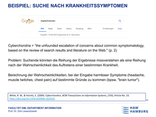 FAKULTÄT DMI, DEPARTMENT INFORMATION
Prof. Dr. Dirk Lewandowski
BEISPIEL: SUCHE NACH KRANKHEITSSYMPTOMEN
Cyberchondria = “the unfounded escalation of concerns about common symptomatology,
based on the review of search results and literature on the Web." (p. 2)
Problem: Suchende könnten die Reihung der Ergebnisse missverstehen als eine Reihung
nach der Wahrscheinlichkeit des Auftretens einer bestimmten Krankheit.
Berechnung der Wahrscheinlichkeiten, bei der Eingabe harmloser Symptome (headache,
muscle twitches, chest pain) auf bestimmte Gründe zu kommen (bpsw. "brain tumor").
20
White, R. W., & Horvitz, E. (2009). Cyberchondria. ACM Transactions on Information Systems, 27(4), Article No. 23.
https://doi.org/10.1145/1629096.1629101
 