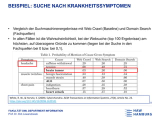 FAKULTÄT DMI, DEPARTMENT INFORMATION
Prof. Dr. Dirk Lewandowski
BEISPIEL: SUCHE NACH KRANKHEITSSYMPTOMEN
• Vergleich der Suchmaschinenergebnisse mit Web Crawl (Baseline) und Domain Search
(Fachquellen)
• In allen Fällen ist die Wahrscheinlichkeit, bei der Websuche (top 100 Ergebnisse) am
höchsten, auf überzogene Gründe zu kommen (liegen bei der Suche in den
Fachquellen bei 0 bzw. bei 0,1).
22
White, R. W., & Horvitz, E. (2009). Cyberchondria. ACM Transactions on Information Systems, 27(4), Article No. 23.
https://doi.org/10.1145/1629096.1629101
 