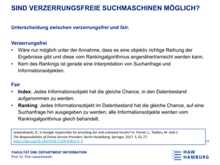 FAKULTÄT DMI, DEPARTMENT INFORMATION
Prof. Dr. Dirk Lewandowski
SIND VERZERRUNGSFREIE SUCHMASCHINEN MÖGLICH?
Unterscheidung zwischen verzerrungsfrei und fair.
Verzerrungsfrei
• Wäre nur möglich unter der Annahme, dass es eine objektiv richtige Reihung der
Ergebnisse gibt und diese vom Rankingalgorithmus angenähert/erreicht werden kann.
• Kern des Rankings ist gerade eine Interpretation von Suchanfrage und
Informationsobjekten.
Fair
• Index: Jedes Informationsobjekt hat die gleiche Chance, in den Datenbestand
aufgenommen zu werden.
• Ranking: Jedes Informationsobjekt im Datenbestand hat die gleiche Chance, auf eine
Suchanfrage hin ausgegeben zu werden; alle Informationsobjekte werden vom
Rankingalgorithmus gleich behandelt.
24
Lewandowski, D.: Is Google responsible for providing fair and unbiased results? In: Floridi, L.; Taddeo, M. (eds.):
The Responsibilities of Online Service Providers. Berlin Heidelberg: Springer, 2017. S. 61-77.
https://doi.org/10.1007/978-3-319-47852-4_4
 