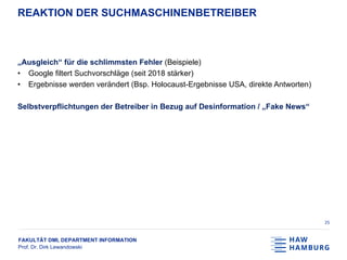 FAKULTÄT DMI, DEPARTMENT INFORMATION
Prof. Dr. Dirk Lewandowski
REAKTION DER SUCHMASCHINENBETREIBER
„Ausgleich“ für die schlimmsten Fehler (Beispiele)
• Google filtert Suchvorschläge (seit 2018 stärker)
• Ergebnisse werden verändert (Bsp. Holocaust-Ergebnisse USA, direkte Antworten)
Selbstverpflichtungen der Betreiber in Bezug auf Desinformation / „Fake News“
25
 