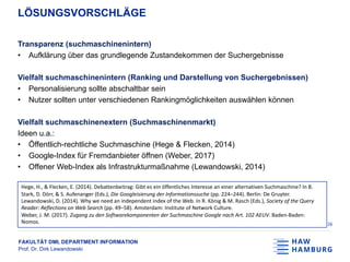 FAKULTÄT DMI, DEPARTMENT INFORMATION
Prof. Dr. Dirk Lewandowski
LÖSUNGSVORSCHLÄGE
Transparenz (suchmaschinenintern)
• Aufklärung über das grundlegende Zustandekommen der Suchergebnisse
Vielfalt suchmaschinenintern (Ranking und Darstellung von Suchergebnissen)
• Personalisierung sollte abschaltbar sein
• Nutzer sollten unter verschiedenen Rankingmöglichkeiten auswählen können
Vielfalt suchmaschinenextern (Suchmaschinenmarkt)
Ideen u.a.:
• Öffentlich-rechtliche Suchmaschine (Hege & Flecken, 2014)
• Google-Index für Fremdanbieter öffnen (Weber, 2017)
• Offener Web-Index als Infrastrukturmaßnahme (Lewandowski, 2014)
26
Hege, H., & Flecken, E. (2014). Debattenbeitrag: Gibt es ein öffentliches Interesse an einer alternativen Suchmaschine? In B.
Stark, D. Dörr, & S. Aufenanger (Eds.), Die Googleisierung der Informationssuche (pp. 224–244). Berlin: De Gruyter.
Lewandowski, D. (2014). Why we need an independent index of the Web. In R. König & M. Rasch (Eds.), Society of the Query
Reader: Reflections on Web Search (pp. 49–58). Amsterdam: Institute of Network Culture.
Weber, J. M. (2017). Zugang zu den Softwarekomponenten der Suchmaschine Google nach Art. 102 AEUV. Baden-Baden:
Nomos.
 