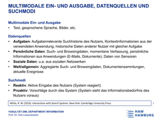 FAKULTÄT DMI, DEPARTMENT INFORMATION
Prof. Dr. Dirk Lewandowski
MULTIMODALE EIN- UND AUSGABE, DATENQUELLEN UND
SUCHMODI
Multimodale Ein- und Ausgabe
• Text, gesprochene Sprache, Bilder, etc.
Datenquellen
• Aufgaben: Aufgabenrelevante Suchhistorie des Nutzers, Kontextinformationen aus der
verwendeten Anwendung, historische Daten anderer Nutzer mit gleicher Aufgabe
• Persönliche Daten: Such- und Browsingdaten, momentane Verfassung, persönliche
Informationen aus Anwendungen (E-Mails, Dokumente), Daten von Sensoren
• Soziale Daten: u.a. aus sozialen Netzwerken
• Welt/allgemein: Aggregierte Such- und Browsingdaten, Dokumentensammlungen,
aktuelle Ereignisse
Suchmodi
• Reaktiv: Aktive Eingabe des Nutzers (System reagiert)
• Proaktiv: Vorschläge durch das System (System sieht das Informationsbedürfnis des
Nutzers voraus)
7White, R. W. (2016). Interactions with Search Systems. New York: Cambridge University Press.
 