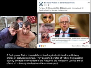 A Portuguese Police Union defends itself against criticism for publishing
photos of captured criminals. They published photos of victims from another
country and told the President of the Republic, the Minister of Justice and all
of us that not everyone deserves the same respect.
 