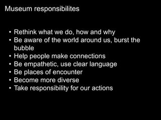 Museum responsibilites
• Rethink what we do, how and why
• Be aware of the world around us, burst the
bubble
• Help people make connections
• Be empathetic, use clear language
• Be places of encounter
• Become more diverse
• Take responsibility for our actions
 