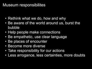 Museum responsibilites
• Rethink what we do, how and why
• Be aware of the world around us, burst the
bubble
• Help people make connections
• Be empathetic, use clear language
• Be places of encounter
• Become more diverse
• Take responsibility for our actions
• Less arrogance, less certainties, more doubts
 