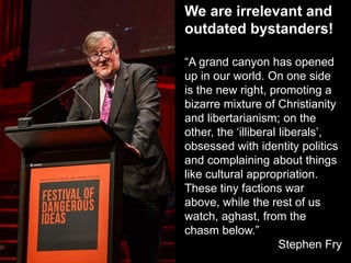 We are irrelevant and
outdated bystanders!
“A grand canyon has opened
up in our world. On one side
is the new right, promoting a
bizarre mixture of Christianity
and libertarianism; on the
other, the ‘illiberal liberals’,
obsessed with identity politics
and complaining about things
like cultural appropriation.
These tiny factions war
above, while the rest of us
watch, aghast, from the
chasm below.”
Stephen Fry
 