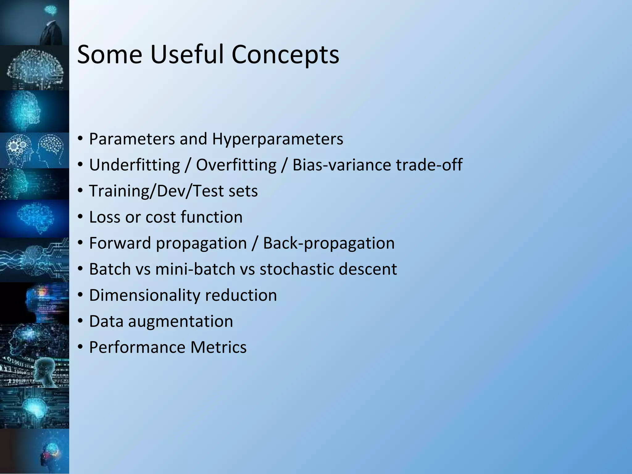 Some Useful Concepts
• Parameters and Hyperparameters
• Underfitting / Overfitting / Bias-variance trade-off
• Training/Dev/Test sets
• Loss or cost function
• Forward propagation / Back-propagation
• Batch vs mini-batch vs stochastic descent
• Dimensionality reduction
• Data augmentation
• Performance Metrics
 